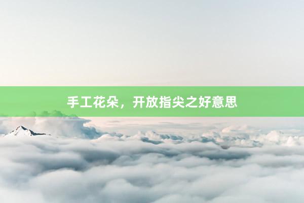 手工花朵，开放指尖之好意思