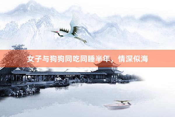 女子与狗狗同吃同睡半年，情深似海